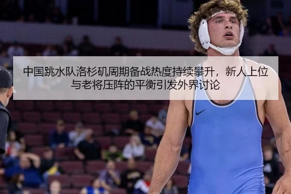 中国跳水队洛杉矶周期备战热度持续攀升，新人上位与老将压阵的平衡引发外界讨论